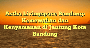 Astha Livingspace Bandung: Kemewahan dan Kenyamanan di Jantung Kota Bandung