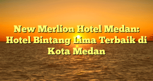 New Merlion Hotel Medan: Hotel Bintang Lima Terbaik di Kota Medan