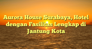 Aurora House Surabaya, Hotel dengan Fasilitas Lengkap di Jantung Kota