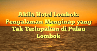 Akila Hotel Lombok: Pengalaman Menginap yang Tak Terlupakan di Pulau Lombok