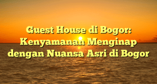 Guest House di Bogor: Kenyamanan Menginap dengan Nuansa Asri di Bogor