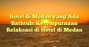 Hotel di Medan yang Ada Bathtub: Kesempurnaan Relaksasi di Hotel di Medan